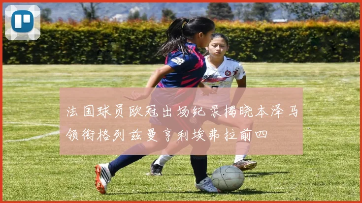 法国球员欧冠出场纪录揭晓本泽马领衔格列兹曼亨利埃弗拉前四