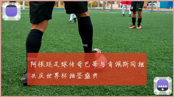 阿根廷足球传奇巴蒂与肯佩斯同框共庆世界杯抽签盛典